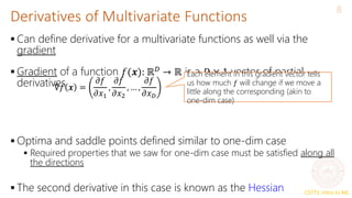 CS771: Intro to ML
Derivatives of Multivariate Functions
8
 Can define derivative for a multivariate functions as well via the
gradient
 Gradient of a function 𝑓(𝒙): ℝ𝐷
→ ℝ is a 𝐷 × 1 vector of partial
derivatives
 Optima and saddle points defined similar to one-dim case
 Required properties that we saw for one-dim case must be satisfied along all
the directions
 The second derivative in this case is known as the Hessian
∇𝑓 𝒙 =
𝜕𝑓
𝜕𝑥1
,
𝜕𝑓
𝜕𝑥2
, … ,
𝜕𝑓
𝜕𝑥𝐷
Each element in this gradient vector tells
us how much 𝑓 will change if we move a
little along the corresponding (akin to
one-dim case)
 