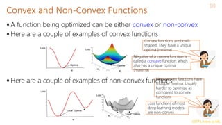 CS771: Intro to ML
 A function being optimized can be either convex or non-convex
 Here are a couple of examples of convex functions
 Here are a couple of examples of non-convex functions
Convex and Non-Convex Functions
10
Convex functions are bowl-
shaped. They have a unique
optima (minima)
Negative of a convex function is
called a concave function, which
also has a unique optima
(maxima)
Non-convex functions have
multiple minima. Usually
harder to optimize as
compared to convex
functions
Loss functions of most
deep learning models
are non-convex
 