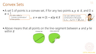 CS771: Intro to ML
Convex Sets
11
 A set S of points is a convex set, if for any two points 𝑥, 𝑦 ∈ 𝑆, and 0 ≤
𝛼 ≤ 1
 Above means that all points on the line-segment between 𝑥 and 𝑦 lie
within 𝑆
𝑧 = 𝛼𝑥 + 1 − 𝛼 𝑦 ∈ 𝑆
𝑧 is also called a
“convex combination”
of two points
Can also define convex
combination of 𝑁 points
𝑥1, 𝑥2, … , 𝑥𝑁 as 𝑧 = σ𝑖=1
𝑁
𝛼𝑖𝑥𝑖
 