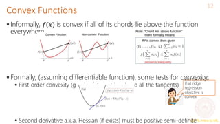CS771: Intro to ML
Convex Functions
12
 Informally, 𝑓(𝑥) is convex if all of its chords lie above the function
everywhere
 Formally, (assuming differentiable function), some tests for convexity:
 First-order convexity (graph of 𝑓 must be above all the tangents)
 Second derivative a.k.a. Hessian (if exists) must be positive semi-definite
Exercise: Show
that ridge
regression
objective is
convex
 