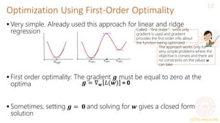 CS771: Intro to ML
Optimization Using First-Order Optimality
13
 Very simple. Already used this approach for linear and ridge
regression
 First order optimality: The gradient 𝒈 must be equal to zero at the
optima
 Sometimes, setting 𝒈 = 𝟎 and solving for 𝒘 gives a closed form
solution
𝒈 = ∇𝒘 𝐿(𝒘) = 0
The approach works only for
very simple problems where the
objective is convex and there are
no constraints on the values 𝒘
can take
Called “first order” since only
gradient is used and gradient
provides the first order info about
the function being optimized
 