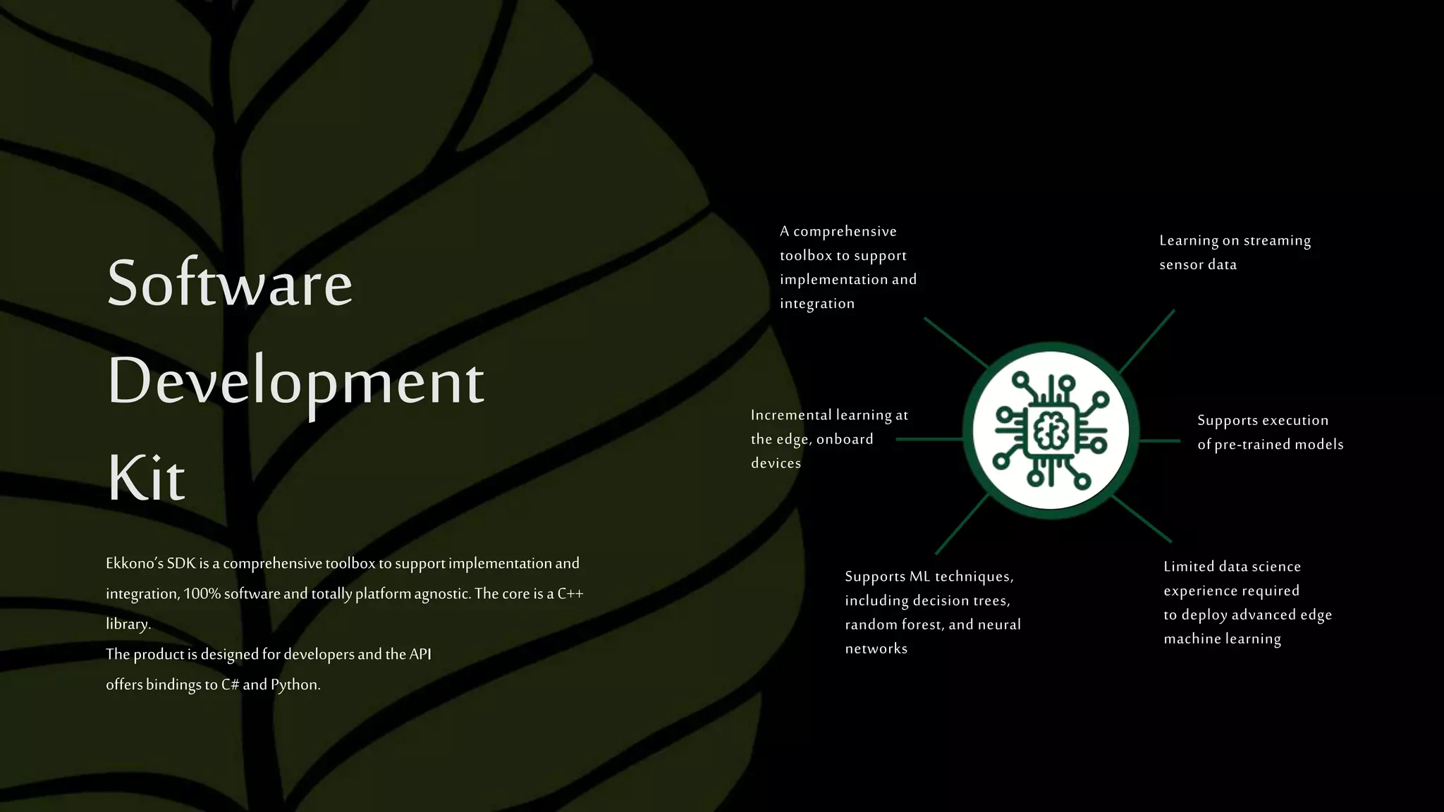 A comprehensive
toolbox to support
implementation and
integration
Supports ML techniques,
including decision trees,
random forest, and neural
networks
Limited data science
experience required
to deploy advanced edge
machine learning
Incremental learning at
the edge, onboard
devices
Learning on streaming
sensor data
Supports execution
of pre-trained models
Software
Development
Kit
Ekkono’sSDKisacomprehensivetoolboxtosupportimplementationand
integration,100%softwareand totallyplatformagnostic.ThecoreisaC++
library.
TheproductisdesignedfordevelopersandtheAPI
offersbindingstoC#and Python.
 