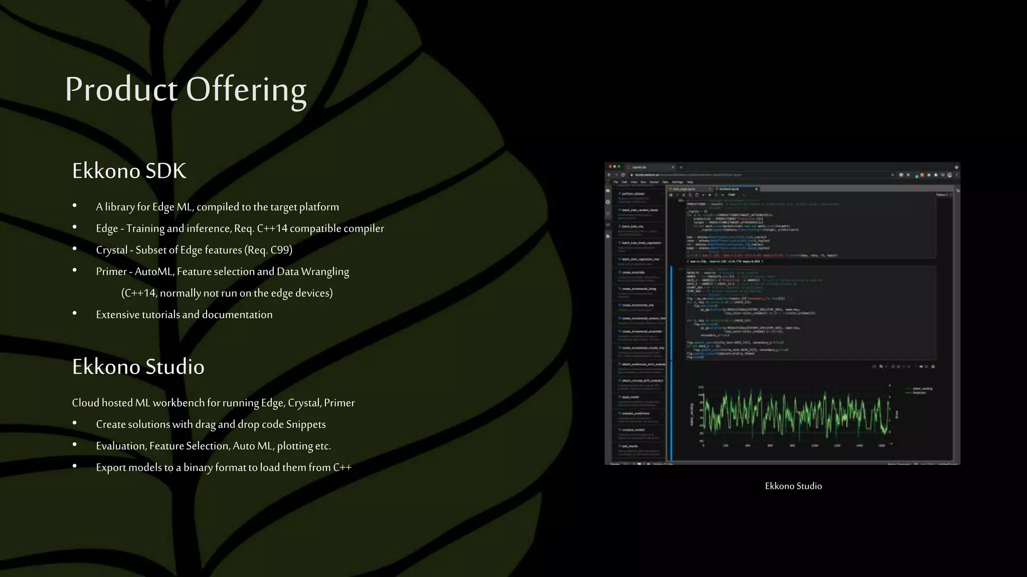 ProductOffering
CloudhostedMLworkbenchforrunningEdge,Crystal,Primer
• CreatesolutionswithdraganddropcodeSnippets
• Evaluation,FeatureSelection,AutoML,plottingetc.
• ExportmodelstoabinaryformattoloadthemfromC++
EkkonoStudio
• A libraryforEdgeML,compiledtothetargetplatform
• Edge -Trainingandinference,Req.C++14compatiblecompiler
• Crystal-SubsetofEdge features(Req.C99)
• Primer- AutoML,FeatureselectionandDataWrangling
(C++14,normallynotrunontheedgedevices)
• Extensivetutorialsanddocumentation
EkkonoSDK
Ekkono Studio
 