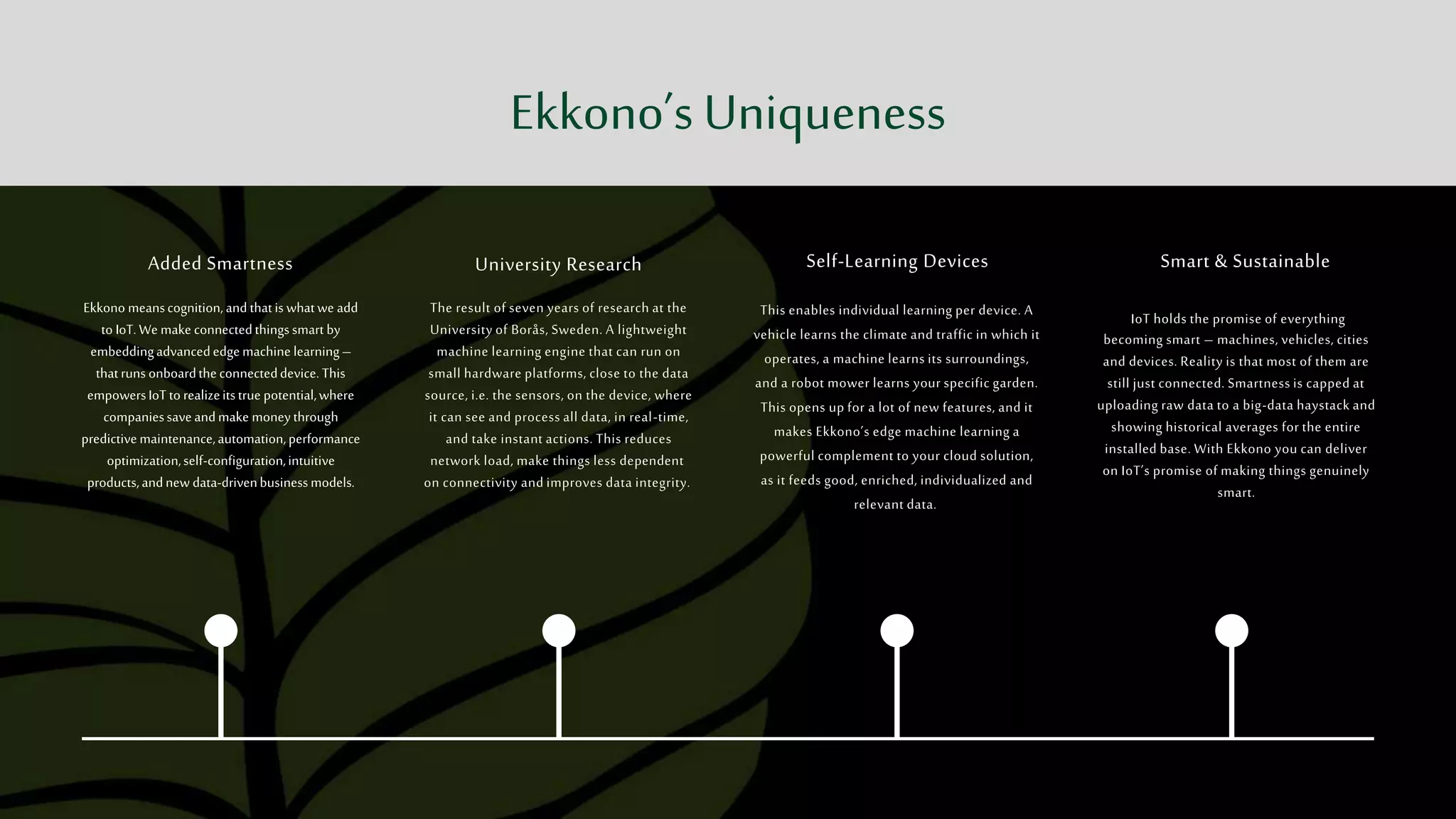 Added Smartness
Ekkono meanscognition,and thatis whatwe add
to IoT.We make connectedthingssmart by
embeddingadvancededgemachine learning–
thatruns onboardtheconnecteddevice. This
empowersIoTto realizeitstrue potential,where
companiessaveandmake moneythrough
predictivemaintenance,automation,performance
optimization,self-configuration,intuitive
products,andnew data-drivenbusinessmodels.
University Research
The result of seven years of research at the
University of Borås, Sweden. A lightweight
machine learning engine that can run on
small hardware platforms, close to the data
source, i.e. the sensors, on the device, where
it can see and process all data, in real-time,
and take instant actions. This reduces
network load, make things less dependent
on connectivity and improves data integrity.
Self-Learning Devices
This enables individual learning per device. A
vehicle learns the climate and traffic in which it
operates, a machine learns its surroundings,
and a robot mower learns your specific garden.
This opens up for a lot of new features, and it
makes Ekkono’s edge machine learning a
powerful complement to your cloud solution,
as it feeds good, enriched, individualized and
relevant data.
Smart & Sustainable
IoT holds the promise of everything
becoming smart – machines, vehicles, cities
and devices. Reality is that most of them are
still just connected. Smartness is capped at
uploading raw data to a big-data haystack and
showing historical averages for the entire
installed base. With Ekkono you can deliver
on IoT’s promise of making things genuinely
smart.
Ekkono’s Uniqueness
 