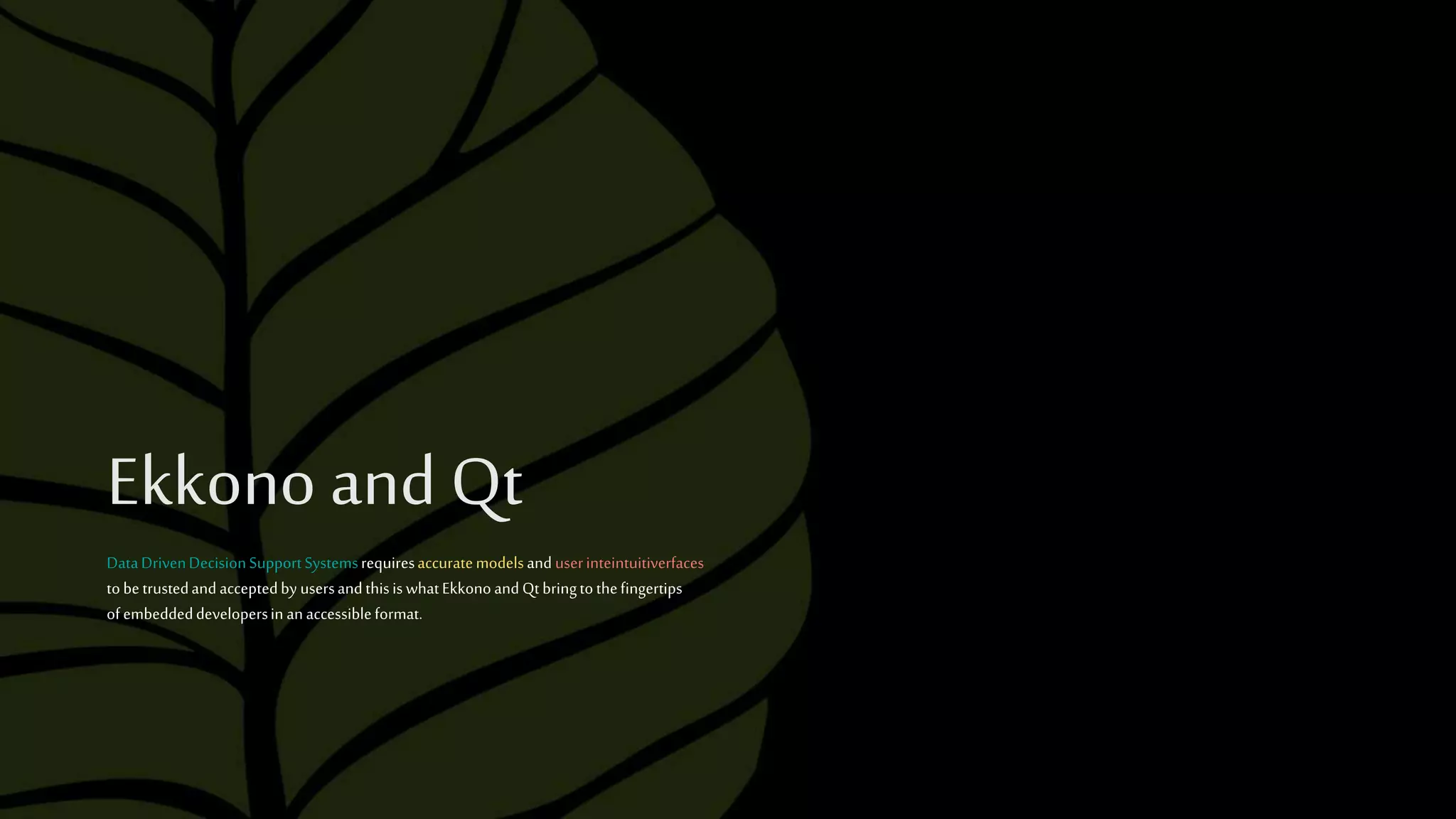 Ekkono and Qt
DataDrivenDecisionSupportSystemsrequiresaccuratemodelsand userinteintuitiverfaces
tobetrustedandacceptedby usersandthisiswhatEkkonoandQtbringtothefingertips
ofembeddeddevelopersin anaccessibleformat.
 