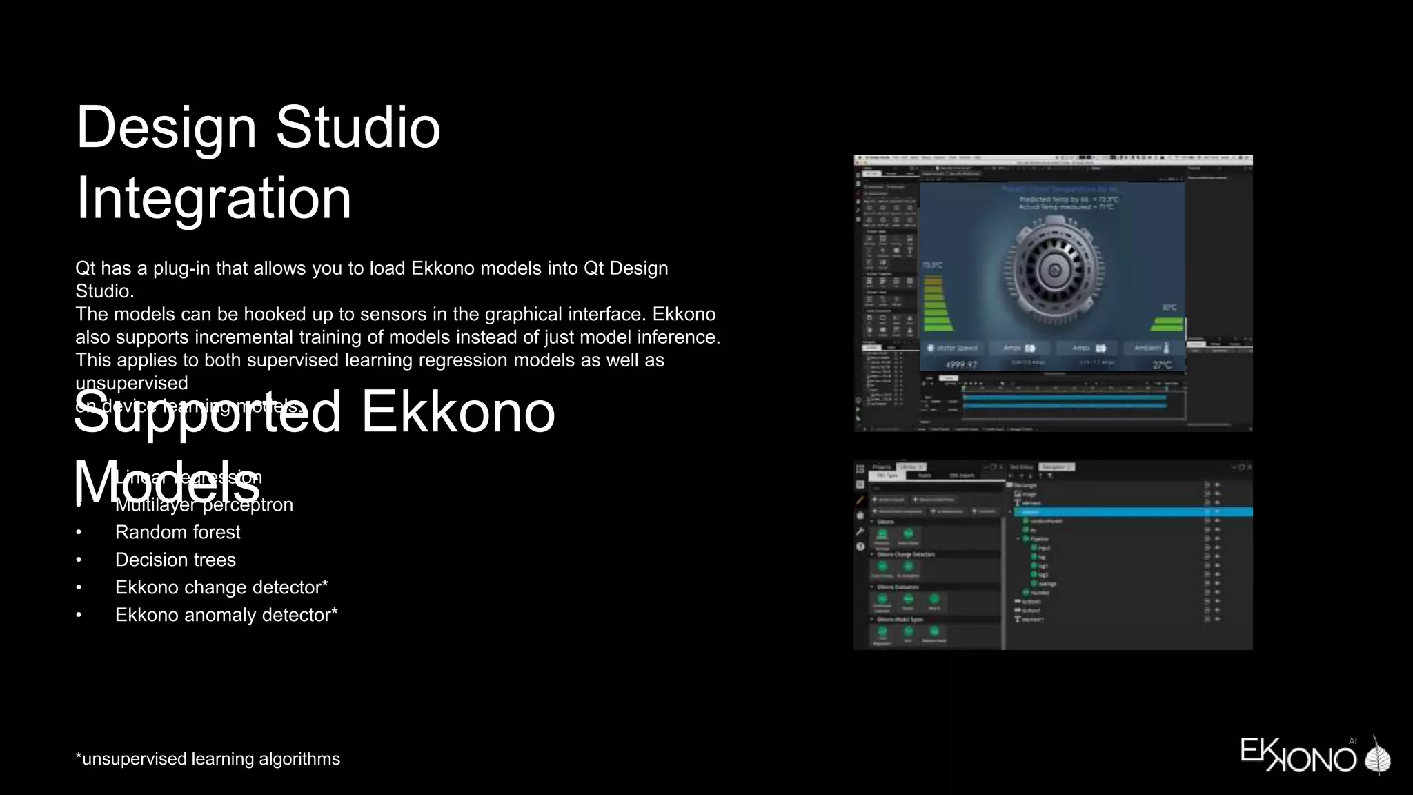 Design Studio
Integration
Qt has a plug-in that allows you to load Ekkono models into Qt Design
Studio.
The models can be hooked up to sensors in the graphical interface. Ekkono
also supports incremental training of models instead of just model inference.
This applies to both supervised learning regression models as well as
unsupervised
on device learning models.
Supported Ekkono
Models
• Linear regression
• Multilayer perceptron
• Random forest
• Decision trees
• Ekkono change detector*
• Ekkono anomaly detector*
*unsupervised learning algorithms
 