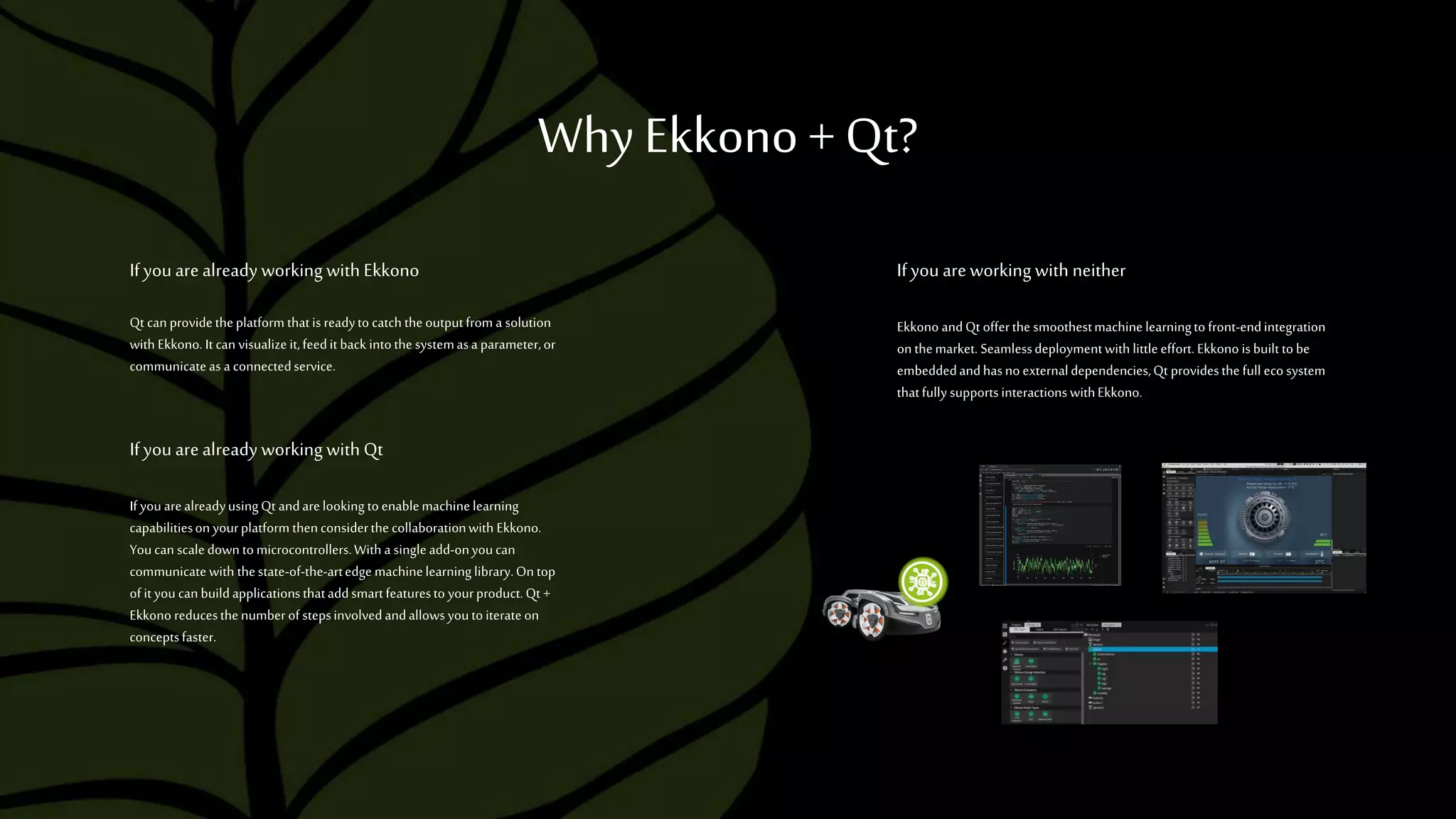 Why Ekkono +Qt?
Ifyou arealready working with Ekkono
Qt can providetheplatform thatis readyto catch the outputfrom a solution
with Ekkono. It can visualizeit,feedit back intothe systemasa parameter,or
communicateas a connectedservice.
Ifyou arealready working with Qt
If you arealreadyusingQt andarelooking toenablemachinelearning
capabilitiesonyourplatform thenconsiderthe collaborationwith Ekkono.
Youcan scaledown tomicrocontrollers.With a singleadd-onyoucan
communicatewith thestate-of-the-artedge machinelearninglibrary.On top
of it youcanbuildapplicationsthataddsmartfeaturesto yourproduct.Qt +
Ekkono reducesthenumberof stepsinvolvedandallowsyoutoiterateon
conceptsfaster.
Ifyou areworking with neither
Ekkono andQt offerthe smoothestmachine learningto front-endintegration
onthemarket. Seamlessdeploymentwith littleeffort.Ekkono isbuilt to be
embeddedandhasnoexternaldependencies,Qt providesthe full eco system
thatfully supportsinteractionswithEkkono.
 