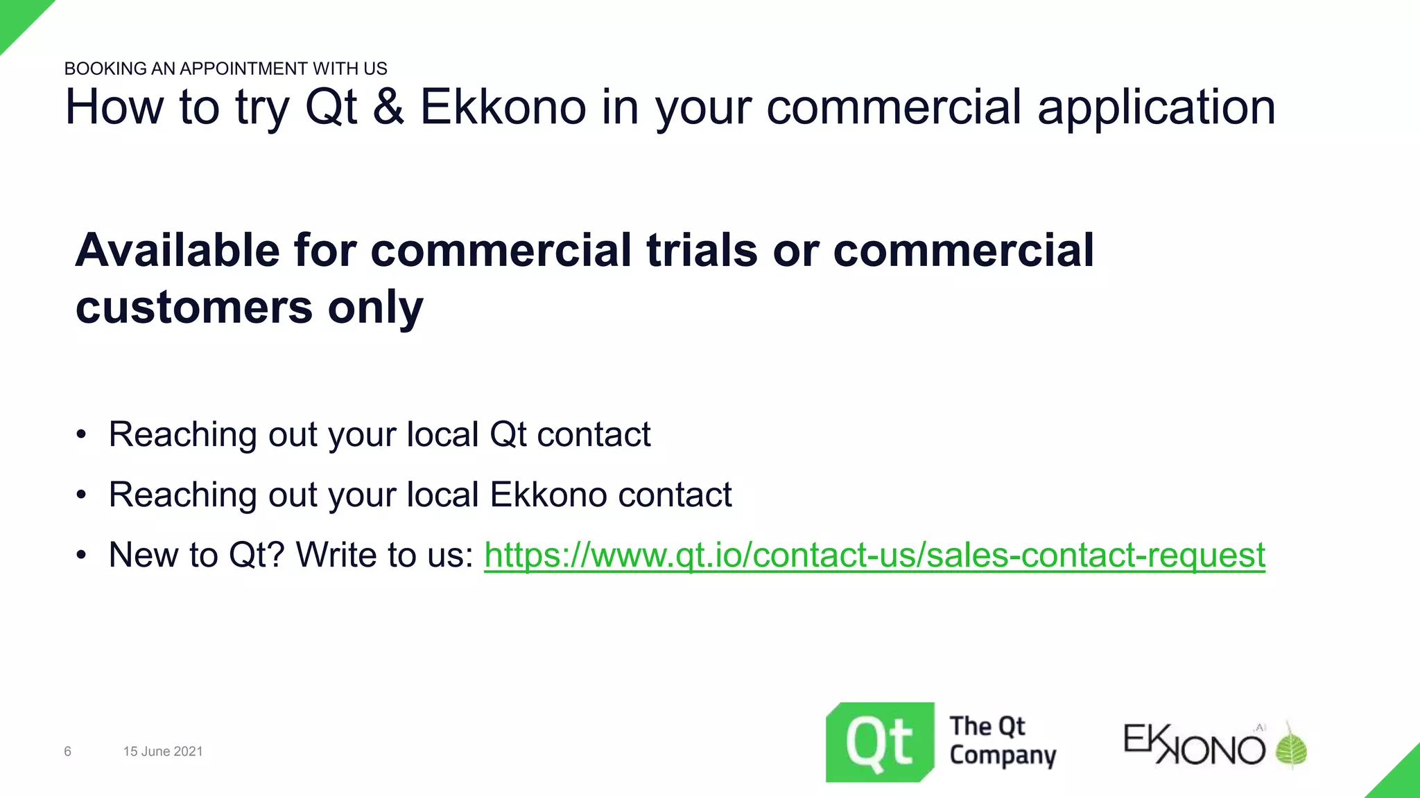 How to try Qt & Ekkono in your commercial application
15 June 2021
6
BOOKING AN APPOINTMENT WITH US
Available for commercial trials or commercial
customers only
• Reaching out your local Qt contact
• Reaching out your local Ekkono contact
• New to Qt? Write to us: https://www.qt.io/contact-us/sales-contact-request
 