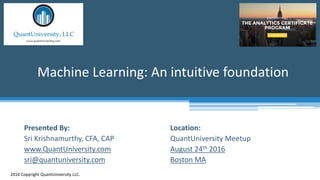 Location:
QuantUniversity Meetup
August 24th 2016
Boston MA
Machine Learning: An intuitive foundation
2016 Copyright QuantUniversity LLC.
Presented By:
Sri Krishnamurthy, CFA, CAP
www.QuantUniversity.com
sri@quantuniversity.com
 
