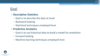 17
• Descriptive Statistics
▫ Goal is to describe the data at hand
▫ Backward looking
▫ Statistical techniques employed here
• Predictive Analytics
▫ Goal is to use historical data to build a model for prediction
▫ Forward looking
▫ Machine learning techniques employed here
Goal
 