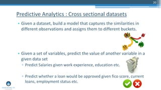 20
• Given a dataset, build a model that captures the similarities in
different observations and assigns them to different buckets.
• Given a set of variables, predict the value of another variable in a
given data set
▫ Predict Salaries given work experience, education etc.
▫ Predict whether a loan would be approved given fico score, current
loans, employment status etc.
Predictive Analytics : Cross sectional datasets
 