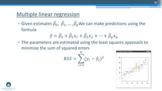 • Given estimates መ𝛽0, መ𝛽1, … , መ𝛽 𝑝We can make predictions using the
formula
ො𝑦 = መ𝛽0 + መ𝛽1 𝑥1 + መ𝛽2 𝑥2 + ⋯ + መ𝛽 𝑝 𝑥 𝑝
• The parameters are estimated using the least squares approach to
minimize the sum of squared errors
𝑅𝑆𝑆 = ෍
𝑖=1
𝑛
(𝑦𝑖 − ො𝑦𝑖)2
Multiple linear regression
30
 