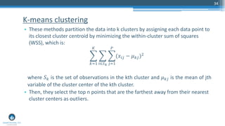 K-means clustering
• These methods partition the data into k clusters by assigning each data point to
its closest cluster centroid by minimizing the within-cluster sum of squares
(WSS), which is:
෍
𝑘=1
𝐾
෍
𝑖∈𝑆 𝑘
෍
𝑗=1
𝑃
(𝑥𝑖𝑗 − 𝜇 𝑘𝑗)2
where 𝑆 𝑘 is the set of observations in the kth cluster and 𝜇 𝑘𝑗 is the mean of jth
variable of the cluster center of the kth cluster.
• Then, they select the top n points that are the farthest away from their nearest
cluster centers as outliers.
34
 
