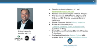 • Founder of QuantUniversity LLC. and
www.analyticscertificate.com
• Advisory and Consultancy for Financial Analytics
• Prior Experience at MathWorks, Citigroup and
Endeca and 25+ financial services and energy
customers.
• Regular Columnist for the Wilmott Magazine
• Author of forthcoming book
“Financial Modeling: A case study approach”
published by Wiley
• Charted Financial Analyst and Certified Analytics
Professional
• Teaches Analytics in the Babson College MBA
program and at Northeastern University, Boston
Sri Krishnamurthy
Founder and CEO
4
 