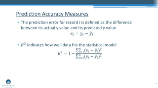 46
• The prediction error for record i is defined as the difference
between its actual y value and its predicted y value
𝑒𝑖 = 𝑦𝑖 − ො𝑦𝑖
• 𝑅2 indicates how well data fits the statistical model
𝑅2 = 1 −
σ𝑖=1
𝑛
(𝑦𝑖 − ො𝑦𝑖)2
σ𝑖=1
𝑛
(𝑦𝑖 − ത𝑦𝑖)2
Prediction Accuracy Measures
 
