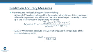 47
• Fit measures in classical regression modeling:
• Adjusted 𝑅2 has been adjusted for the number of predictors. It increases only
when the improve of model is more than one would expect to see by chance
(p is the total number of explanatory variables)
𝐴𝑑𝑗𝑢𝑠𝑡𝑒𝑑 𝑅2 = 1 −
Τσ𝑖=1
𝑛
(𝑦𝑖 − ො𝑦𝑖)2 (𝑛 − 𝑝 − 1)
σ𝑖=1
𝑛
𝑦𝑖 − ത𝑦𝑖
2 /(𝑛 − 1)
• MAE or MAD (mean absolute error/deviation) gives the magnitude of the
average absolute error
𝑀𝐴𝐸 =
1
𝑛 σ𝑖=1
𝑛
𝑒𝑖
Prediction Accuracy Measures
 