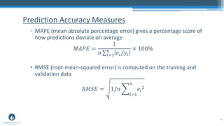 48
▫ MAPE (mean absolute percentage error) gives a percentage score of
how predictions deviate on average
𝑀𝐴𝑃𝐸 =
1
𝑛 σ𝑖=1
𝑛
𝑒𝑖/𝑦𝑖
× 100%
• RMSE (root-mean-squared error) is computed on the training and
validation data
𝑅𝑀𝑆𝐸 = 1/𝑛 ෍
𝑖=1
𝑛
𝑒𝑖
2
Prediction Accuracy Measures
 