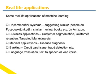 Some real life applications of machine learning:
 Recommender systems – suggesting similar people on
Facebook/LinkedIn, similar movies/ books etc. on Amazon,
 Business applications – Customer segmentation, Customer
retention, Targeted Marketing etc.
 Medical applications – Disease diagnosis,
 Banking – Credit card issue, fraud detection etc.
 Language translation, text to speech or vice versa.
Real life applications
 