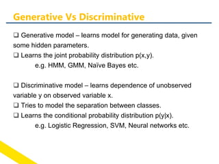  Generative model – learns model for generating data, given
some hidden parameters.
 Learns the joint probability distribution p(x,y).
e.g. HMM, GMM, Naïve Bayes etc.
 Discriminative model – learns dependence of unobserved
variable y on observed variable x.
 Tries to model the separation between classes.
 Learns the conditional probability distribution p(y|x).
e.g. Logistic Regression, SVM, Neural networks etc.
Generative Vs Discriminative
 