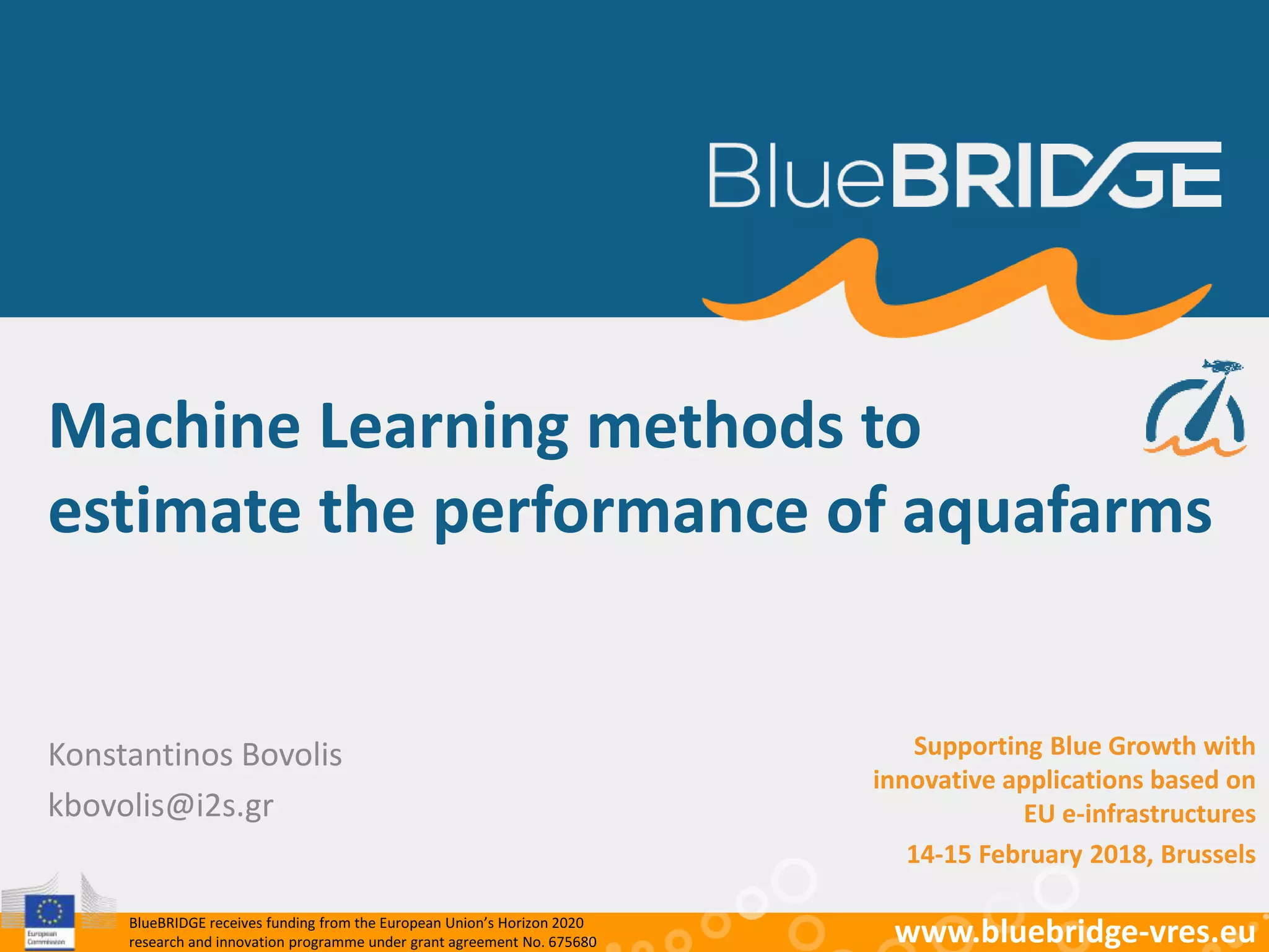 BlueBRIDGE receives funding from the European Union’s Horizon 2020
research and innovation programme under grant agreement No. 675680 www.bluebridge-vres.eu
Konstantinos Bovolis
kbovolis@i2s.gr
Machine Learning methods to
estimate the performance of aquafarms
Supporting Blue Growth with
innovative applications based on
EU e-infrastructures
14-15 February 2018, Brussels
 