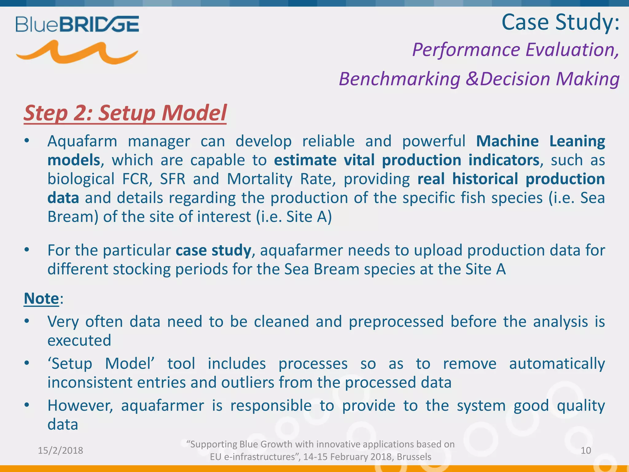 Step 2: Setup Model
• Aquafarm manager can develop reliable and powerful Machine Leaning
models, which are capable to estimate vital production indicators, such as
biological FCR, SFR and Mortality Rate, providing real historical production
data and details regarding the production of the specific fish species (i.e. Sea
Bream) of the site of interest (i.e. Site A)
• For the particular case study, aquafarmer needs to upload production data for
different stocking periods for the Sea Bream species at the Site A
Note:
• Very often data need to be cleaned and preprocessed before the analysis is
executed
• ‘Setup Model’ tool includes processes so as to remove automatically
inconsistent entries and outliers from the processed data
• However, aquafarmer is responsible to provide to the system good quality
data
Case Study:
Performance Evaluation,
Benchmarking &Decision Making
15/2/2018 10
“Supporting Blue Growth with innovative applications based on
EU e-infrastructures”, 14-15 February 2018, Brussels
 