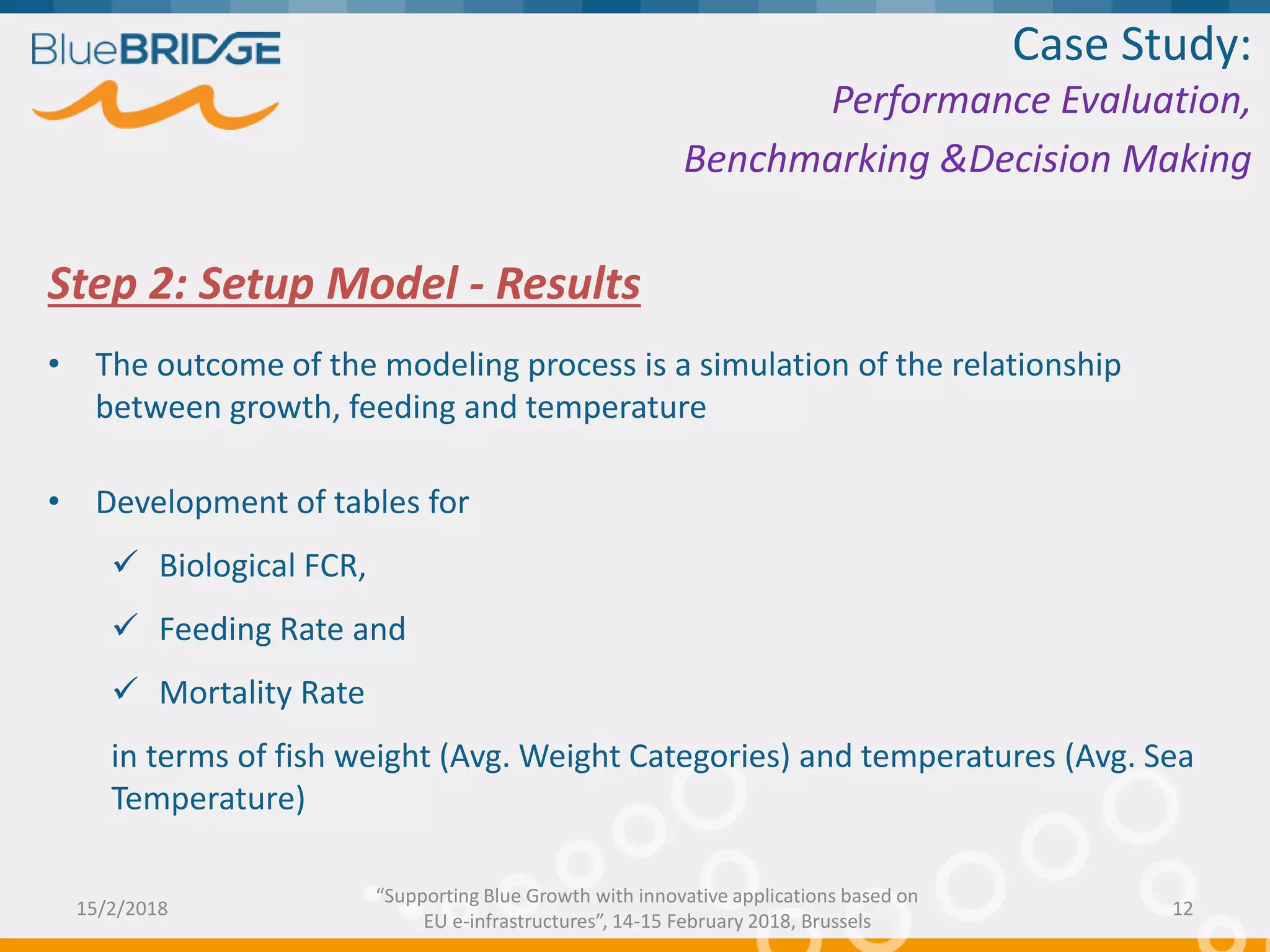 Step 2: Setup Model - Results
• The outcome of the modeling process is a simulation of the relationship
between growth, feeding and temperature
• Development of tables for
 Biological FCR,
 Feeding Rate and
 Mortality Rate
in terms of fish weight (Avg. Weight Categories) and temperatures (Avg. Sea
Temperature)
Case Study:
Performance Evaluation,
Benchmarking &Decision Making
15/2/2018 12
“Supporting Blue Growth with innovative applications based on
EU e-infrastructures”, 14-15 February 2018, Brussels
 