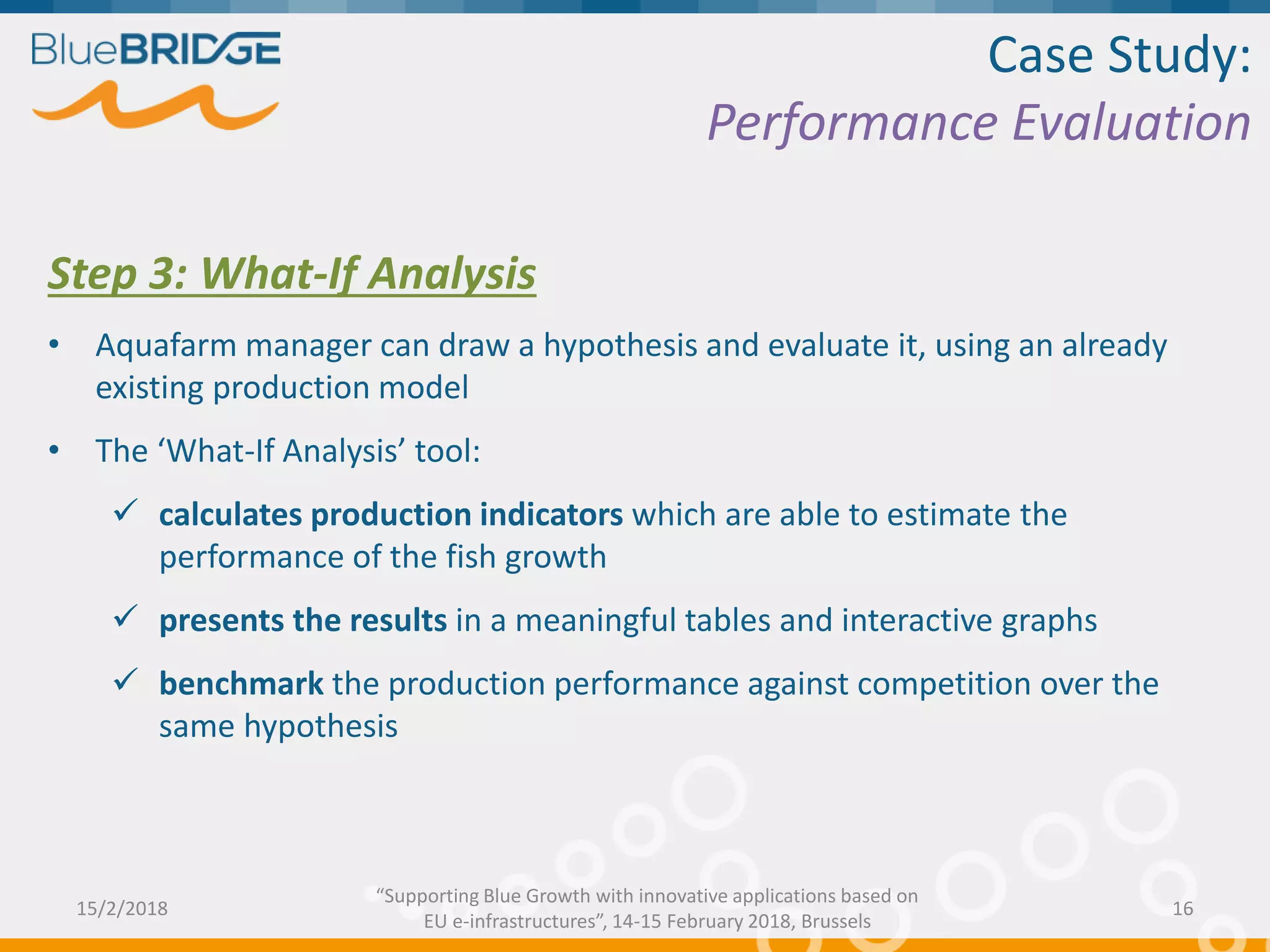Case Study:
Performance Evaluation
Step 3: What-If Analysis
• Aquafarm manager can draw a hypothesis and evaluate it, using an already
existing production model
• The ‘What-If Analysis’ tool:
 calculates production indicators which are able to estimate the
performance of the fish growth
 presents the results in a meaningful tables and interactive graphs
 benchmark the production performance against competition over the
same hypothesis
15/2/2018 16
“Supporting Blue Growth with innovative applications based on
EU e-infrastructures”, 14-15 February 2018, Brussels
 