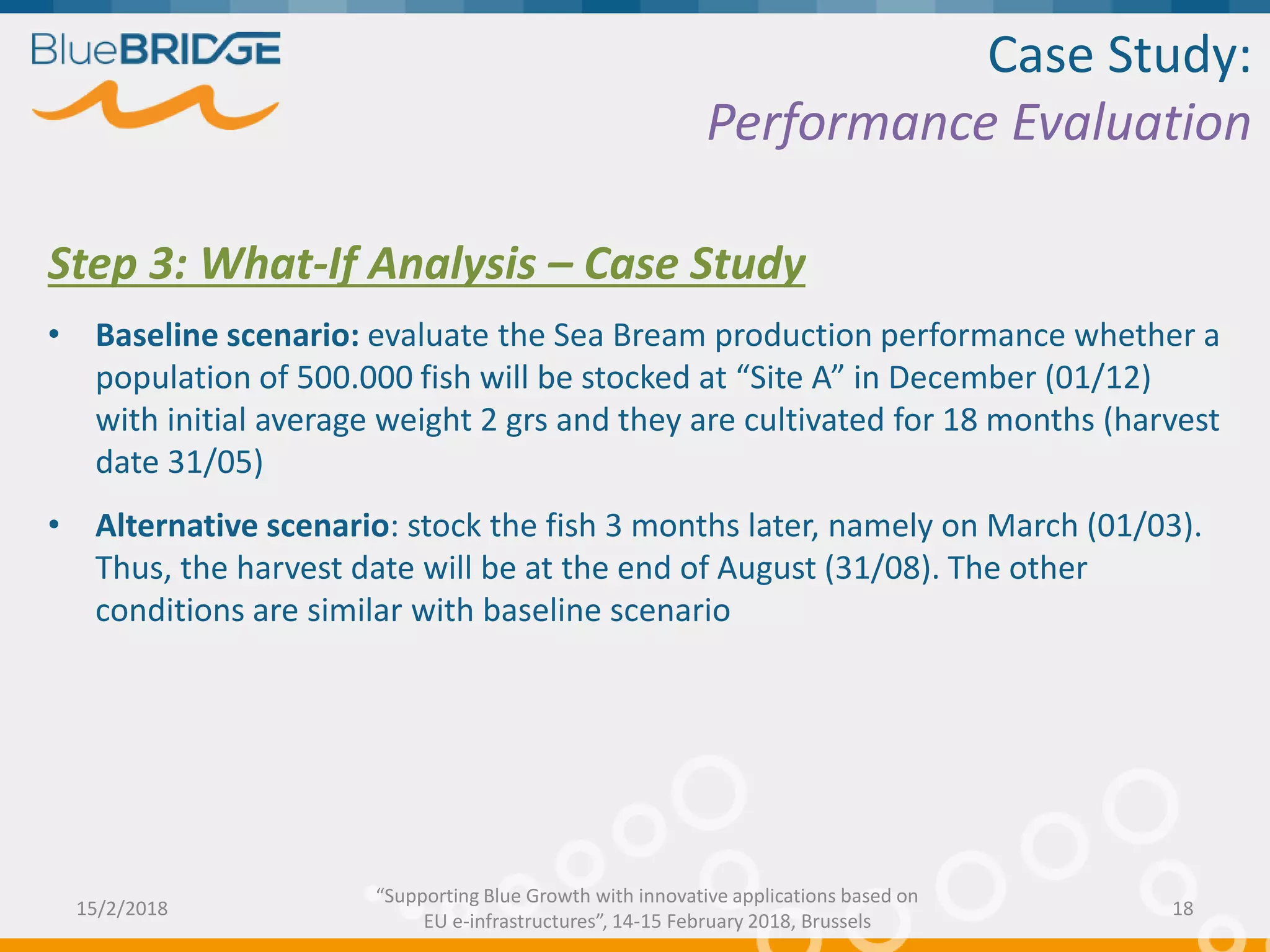 Case Study:
Performance Evaluation
Step 3: What-If Analysis – Case Study
• Baseline scenario: evaluate the Sea Bream production performance whether a
population of 500.000 fish will be stocked at “Site A” in December (01/12)
with initial average weight 2 grs and they are cultivated for 18 months (harvest
date 31/05)
• Alternative scenario: stock the fish 3 months later, namely on March (01/03).
Thus, the harvest date will be at the end of August (31/08). The other
conditions are similar with baseline scenario
15/2/2018 18
“Supporting Blue Growth with innovative applications based on
EU e-infrastructures”, 14-15 February 2018, Brussels
 