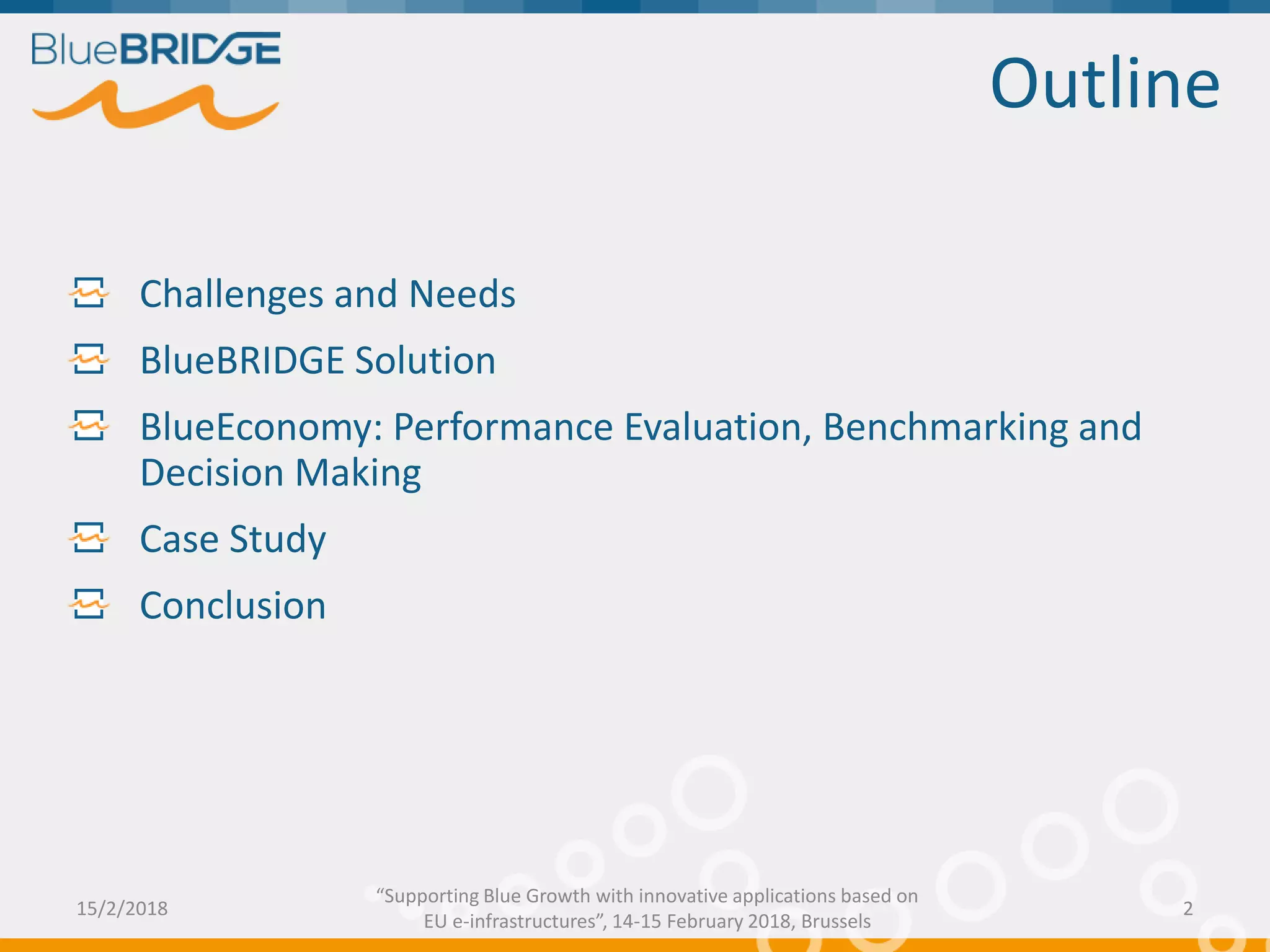 Outline
Challenges and Needs
BlueBRIDGE Solution
BlueEconomy: Performance Evaluation, Benchmarking and
Decision Making
Case Study
Conclusion
15/2/2018 2
“Supporting Blue Growth with innovative applications based on
EU e-infrastructures”, 14-15 February 2018, Brussels
 
