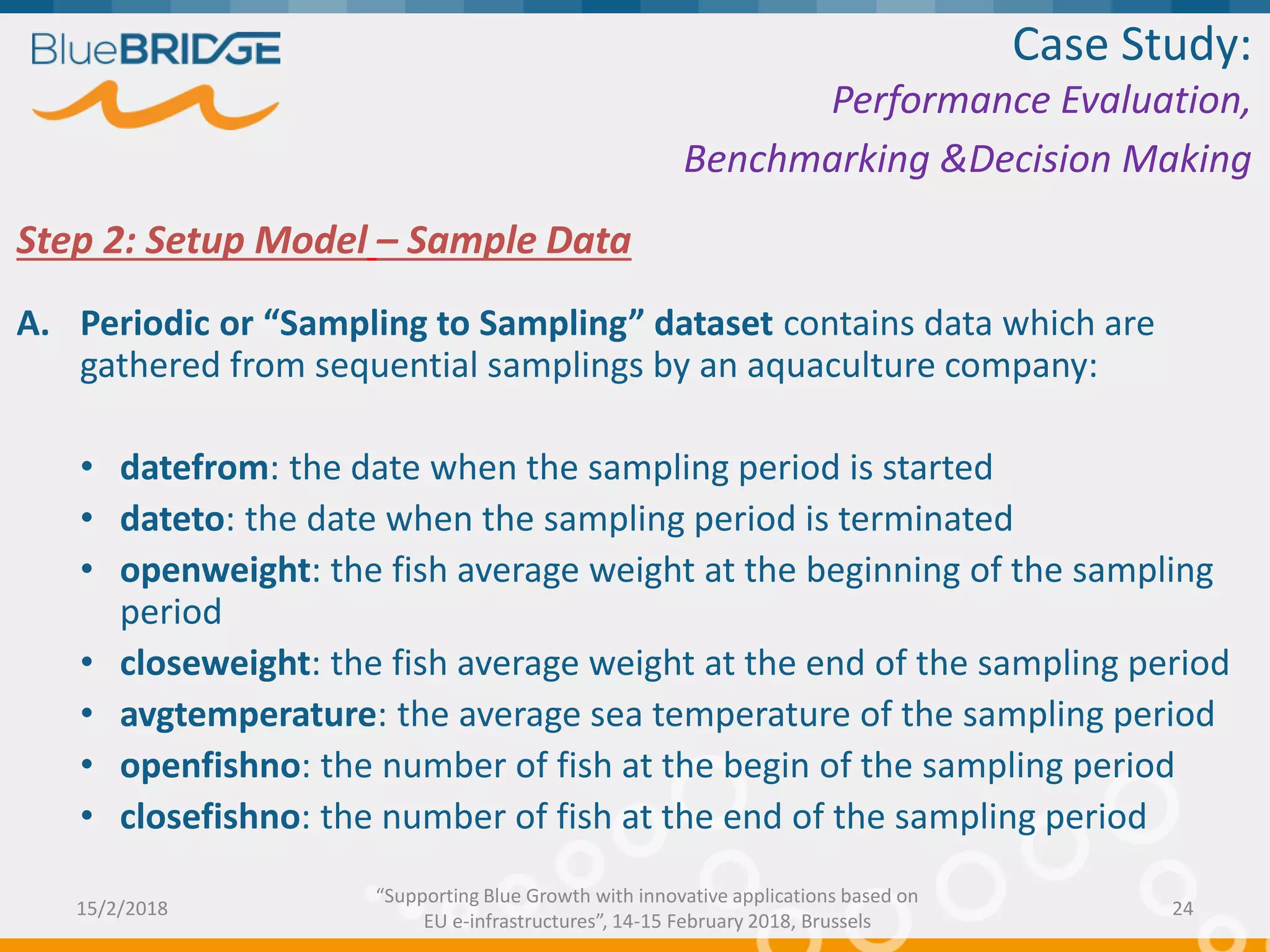 Step 2: Setup Model – Sample Data
A. Periodic or “Sampling to Sampling” dataset contains data which are
gathered from sequential samplings by an aquaculture company:
• datefrom: the date when the sampling period is started
• dateto: the date when the sampling period is terminated
• openweight: the fish average weight at the beginning of the sampling
period
• closeweight: the fish average weight at the end of the sampling period
• avgtemperature: the average sea temperature of the sampling period
• openfishno: the number of fish at the begin of the sampling period
• closefishno: the number of fish at the end of the sampling period
Case Study:
Performance Evaluation,
Benchmarking &Decision Making
15/2/2018 24
“Supporting Blue Growth with innovative applications based on
EU e-infrastructures”, 14-15 February 2018, Brussels
 