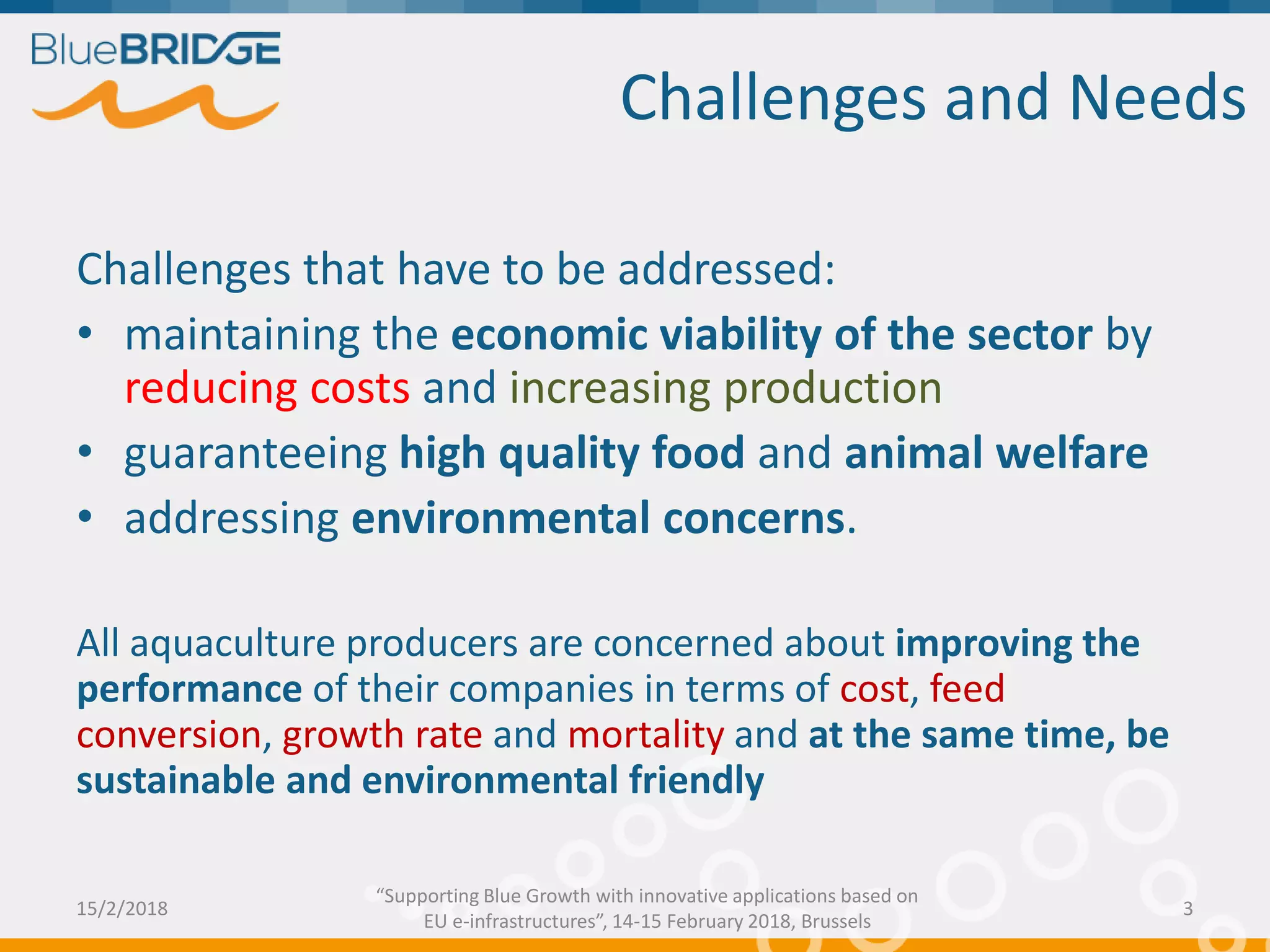Challenges that have to be addressed:
• maintaining the economic viability of the sector by
reducing costs and increasing production
• guaranteeing high quality food and animal welfare
• addressing environmental concerns.
All aquaculture producers are concerned about improving the
performance of their companies in terms of cost, feed
conversion, growth rate and mortality and at the same time, be
sustainable and environmental friendly
Challenges and Needs
15/2/2018 3
“Supporting Blue Growth with innovative applications based on
EU e-infrastructures”, 14-15 February 2018, Brussels
 