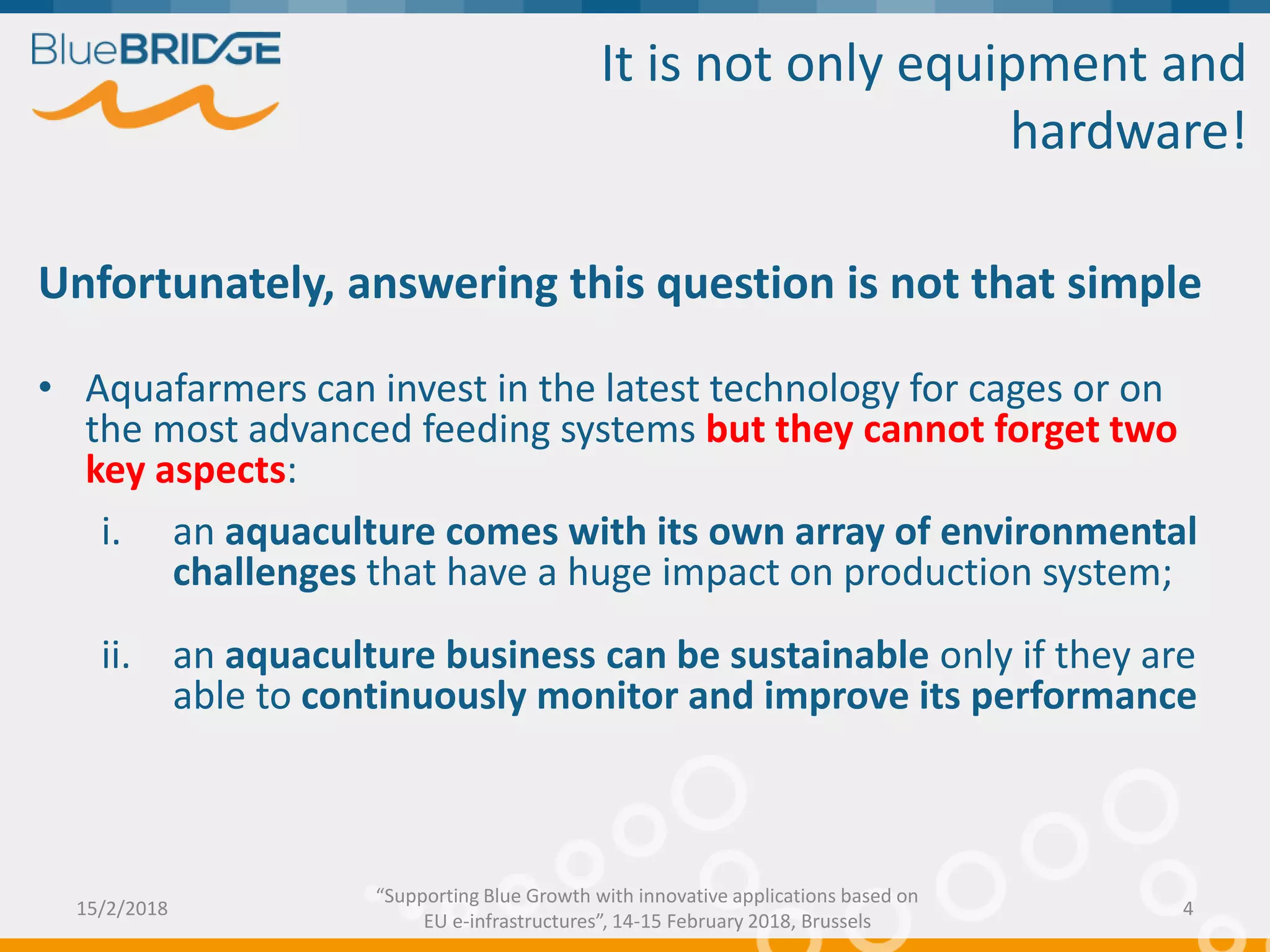 It is not only equipment and
hardware!
Unfortunately, answering this question is not that simple
• Aquafarmers can invest in the latest technology for cages or on
the most advanced feeding systems but they cannot forget two
key aspects:
i. an aquaculture comes with its own array of environmental
challenges that have a huge impact on production system;
ii. an aquaculture business can be sustainable only if they are
able to continuously monitor and improve its performance
15/2/2018 4
“Supporting Blue Growth with innovative applications based on
EU e-infrastructures”, 14-15 February 2018, Brussels
 