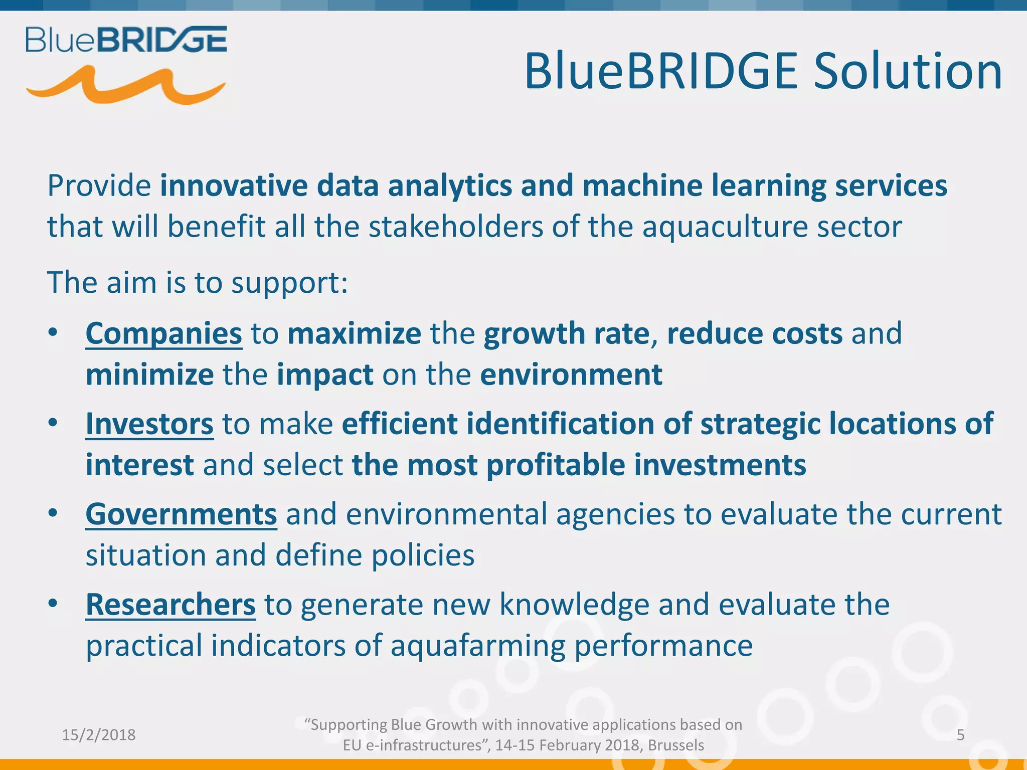 Provide innovative data analytics and machine learning services
that will benefit all the stakeholders of the aquaculture sector
The aim is to support:
• Companies to maximize the growth rate, reduce costs and
minimize the impact on the environment
• Investors to make efficient identification of strategic locations of
interest and select the most profitable investments
• Governments and environmental agencies to evaluate the current
situation and define policies
• Researchers to generate new knowledge and evaluate the
practical indicators of aquafarming performance
BlueBRIDGE Solution
15/2/2018 5
“Supporting Blue Growth with innovative applications based on
EU e-infrastructures”, 14-15 February 2018, Brussels
 