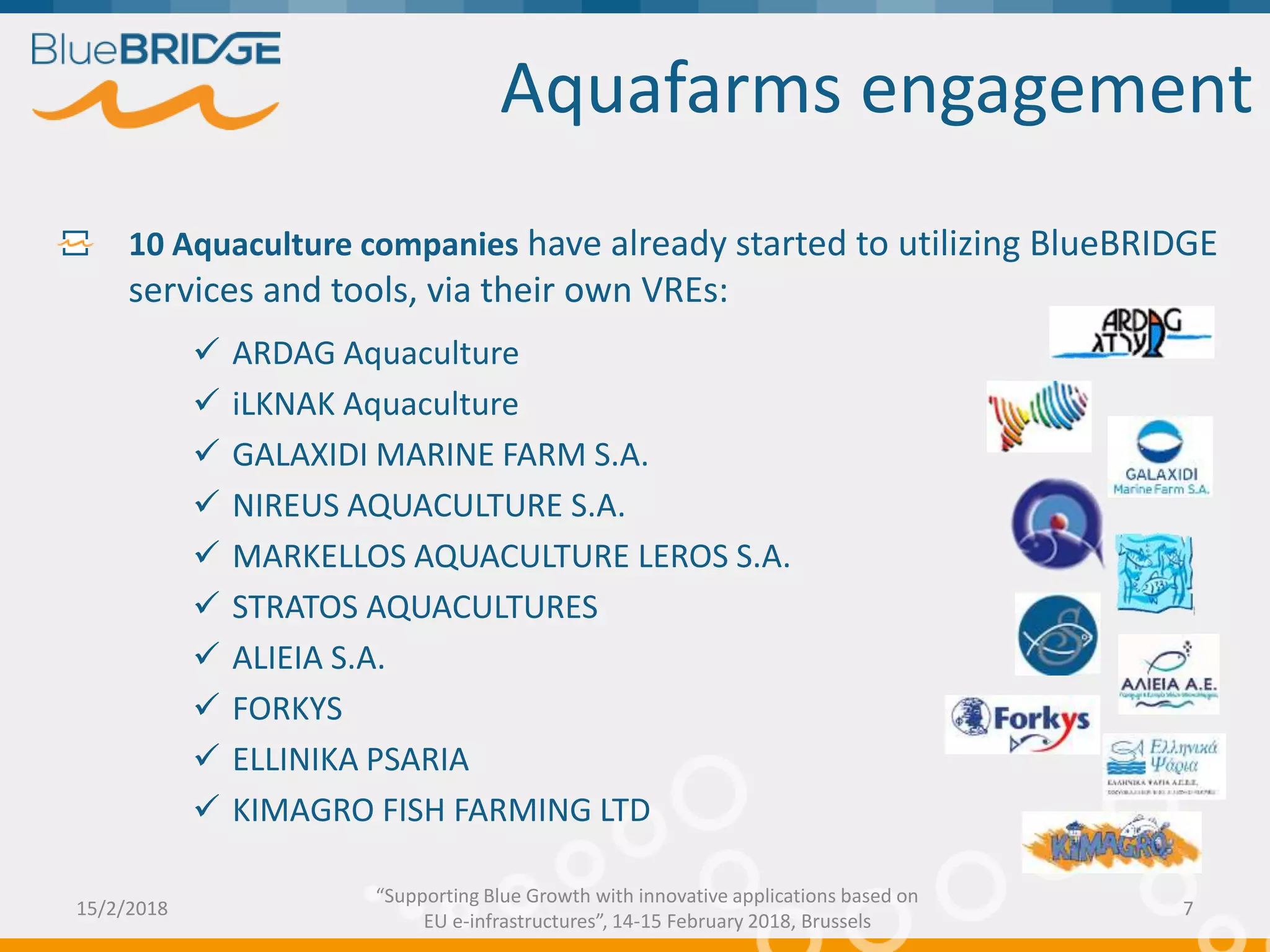 Aquafarms engagement
10 Aquaculture companies have already started to utilizing BlueBRIDGE
services and tools, via their own VREs:
 ARDAG Aquaculture
 iLKNAK Aquaculture
 GALAXIDI MARINE FARM S.A.
 NIREUS AQUACULTURE S.A.
 MARKELLOS AQUACULTURE LEROS S.A.
 STRATOS AQUACULTURES
 ALIEIA S.A.
 FORKYS
 ELLINIKA PSARIA
 KIMAGRO FISH FARMING LTD
15/2/2018 7
“Supporting Blue Growth with innovative applications based on
EU e-infrastructures”, 14-15 February 2018, Brussels
 