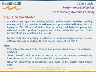 Step 2: Setup Model
• Aquafarm manager can develop reliable and powerful Machine Leaning
models, which are capable to estimate vital production indicators, such as
biological FCR, SFR and Mortality Rate, providing real historical production
data and details regarding the production of the specific fish species (i.e. Sea
Bream) of the site of interest (i.e. Site A)
• For the particular case study, aquafarmer needs to upload production data for
different stocking periods for the Sea Bream species at the Site A
Note:
• Very often data need to be cleaned and preprocessed before the analysis is
executed
• ‘Setup Model’ tool includes processes so as to remove automatically
inconsistent entries and outliers from the processed data
• However, aquafarmer is responsible to provide to the system good quality
data
Case Study:
Performance Evaluation,
Benchmarking &Decision Making
15/2/2018 10
“Supporting Blue Growth with innovative applications based on
EU e-infrastructures”, 14-15 February 2018, Brussels
 