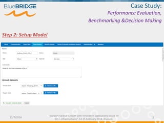 Step 2: Setup Model
Case Study:
Performance Evaluation,
Benchmarking &Decision Making
15/2/2018 11
“Supporting Blue Growth with innovative applications based on
EU e-infrastructures”, 14-15 February 2018, Brussels
 