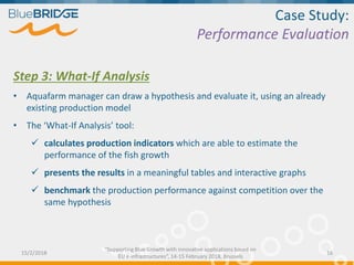 Case Study:
Performance Evaluation
Step 3: What-If Analysis
• Aquafarm manager can draw a hypothesis and evaluate it, using an already
existing production model
• The ‘What-If Analysis’ tool:
 calculates production indicators which are able to estimate the
performance of the fish growth
 presents the results in a meaningful tables and interactive graphs
 benchmark the production performance against competition over the
same hypothesis
15/2/2018 16
“Supporting Blue Growth with innovative applications based on
EU e-infrastructures”, 14-15 February 2018, Brussels
 