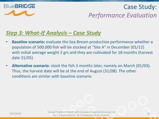 Case Study:
Performance Evaluation
Step 3: What-If Analysis – Case Study
• Baseline scenario: evaluate the Sea Bream production performance whether a
population of 500.000 fish will be stocked at “Site A” in December (01/12)
with initial average weight 2 grs and they are cultivated for 18 months (harvest
date 31/05)
• Alternative scenario: stock the fish 3 months later, namely on March (01/03).
Thus, the harvest date will be at the end of August (31/08). The other
conditions are similar with baseline scenario
15/2/2018 18
“Supporting Blue Growth with innovative applications based on
EU e-infrastructures”, 14-15 February 2018, Brussels
 
