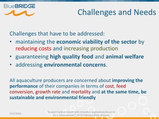 Challenges that have to be addressed:
• maintaining the economic viability of the sector by
reducing costs and increasing production
• guaranteeing high quality food and animal welfare
• addressing environmental concerns.
All aquaculture producers are concerned about improving the
performance of their companies in terms of cost, feed
conversion, growth rate and mortality and at the same time, be
sustainable and environmental friendly
Challenges and Needs
15/2/2018 3
“Supporting Blue Growth with innovative applications based on
EU e-infrastructures”, 14-15 February 2018, Brussels
 