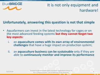 It is not only equipment and
hardware!
Unfortunately, answering this question is not that simple
• Aquafarmers can invest in the latest technology for cages or on
the most advanced feeding systems but they cannot forget two
key aspects:
i. an aquaculture comes with its own array of environmental
challenges that have a huge impact on production system;
ii. an aquaculture business can be sustainable only if they are
able to continuously monitor and improve its performance
15/2/2018 4
“Supporting Blue Growth with innovative applications based on
EU e-infrastructures”, 14-15 February 2018, Brussels
 