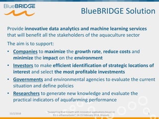 Provide innovative data analytics and machine learning services
that will benefit all the stakeholders of the aquaculture sector
The aim is to support:
• Companies to maximize the growth rate, reduce costs and
minimize the impact on the environment
• Investors to make efficient identification of strategic locations of
interest and select the most profitable investments
• Governments and environmental agencies to evaluate the current
situation and define policies
• Researchers to generate new knowledge and evaluate the
practical indicators of aquafarming performance
BlueBRIDGE Solution
15/2/2018 5
“Supporting Blue Growth with innovative applications based on
EU e-infrastructures”, 14-15 February 2018, Brussels
 