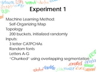 Experiment 1
Machine Learning Method:
Self-Organizing Map
Topology
200 buckets, initialized randomly
Inputs:
3 letter CATPCHAs
Random fonts
Letters A-G
“Chunked” using overlapping segmentation
 