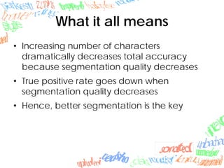 What it all means
• Increasing number of characters
dramatically decreases total accuracy
because segmentation quality decreases
• True positive rate goes down when
segmentation quality decreases
• Hence, better segmentation is the key
 