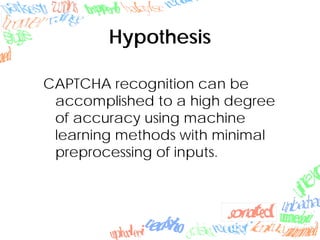Hypothesis
CAPTCHA recognition can be
accomplished to a high degree
of accuracy using machine
learning methods with minimal
preprocessing of inputs.
 