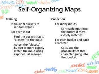 Self-Organizing Maps
Training
Initialize N buckets to 
random values
For each input
Find the bucket that is 
“closest” to the input
Adjust the “closest” 
bucket to more closely 
match the input using 
exponential average
Collection
For many inputs
Sort each input into 
the bucket it most 
closely matches
For each bucket and each 
character
Calculate the 
probability of that 
character going into 
that bucket.
 