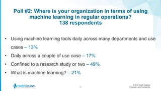 © 2016 Health Catalyst
Proprietary and Confidential
Poll #2: Where is your organization in terms of using
machine learning in regular operations?
138 respondents
11
• Using machine learning tools daily across many departments and use
cases – 13%
• Daily across a couple of use case – 17%
• Confined to a research study or two – 49%
• What is machine learning? – 21%
 