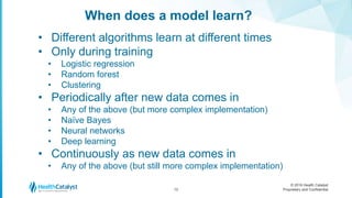 © 2016 Health Catalyst
Proprietary and Confidential
When does a model learn?
12
• Different algorithms learn at different times
• Only during training
• Logistic regression
• Random forest
• Clustering
• Periodically after new data comes in
• Any of the above (but more complex implementation)
• Naïve Bayes
• Neural networks
• Deep learning
• Continuously as new data comes in
• Any of the above (but still more complex implementation)
 