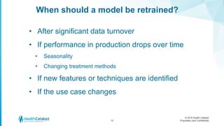 © 2016 Health Catalyst
Proprietary and Confidential
When should a model be retrained?
13
• After significant data turnover
• If performance in production drops over time
• Seasonality
• Changing treatment methods
• If new features or techniques are identified
• If the use case changes
 