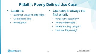 © 2016 Health Catalyst
Proprietary and Confidential
Pitfall 1: Poorly Defined Use Case
• Leads to:
• Incorrect usage of data fields
• Unavailable data
• No adoption
• Use case is always the
first priority
• What is the question?
• Who are the users?
• When are they using it?
• How are they using?
14
 