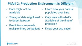© 2016 Health Catalyst
Proprietary and Confidential
Pitfall 2: Production Environment is Different
15
• Data might not be
available
• Timing of data might lead
to target leakage
• Predictions are made
multiple times per patient
• Learn how your data is
populated over time
• Only train with what’s
available at the time of
prediction
• Know your use case!
 